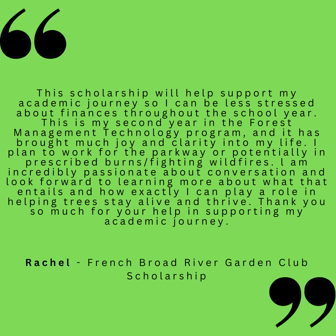 This scholarship will help support my academic journey so I can be less stressed about finances throughout the school year. This is my second year in the Forest Management Technology program, and it has brought much joy and clarity into my life. I plan to work for the parkway or potentially in prescribed burns/fighting wildfires. I am incredibly passionate about conversation and look forward to learning more about what that entails and how exactly I can play a role in helping trees stay alive and thrive. Thank you so much for your help in supporting my academic journey. 
Rachel - French Broad River Garden Club Scholarship